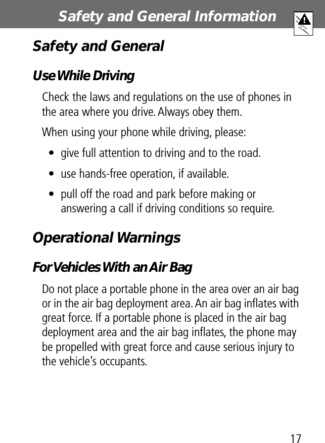 17Safety and General Information Safety and GeneralUse While DrivingCheck the laws and regulations on the use of phones in the area where you drive. Always obey them.When using your phone while driving, please:• give full attention to driving and to the road.• use hands-free operation, if available.• pull off the road and park before making or answering a call if driving conditions so require.Operational WarningsFor Vehicles With an Air BagDo not place a portable phone in the area over an air bag or in the air bag deployment area. An air bag inﬂates with great force. If a portable phone is placed in the air bag deployment area and the air bag inﬂates, the phone may be propelled with great force and cause serious injury to the vehicle’s occupants.