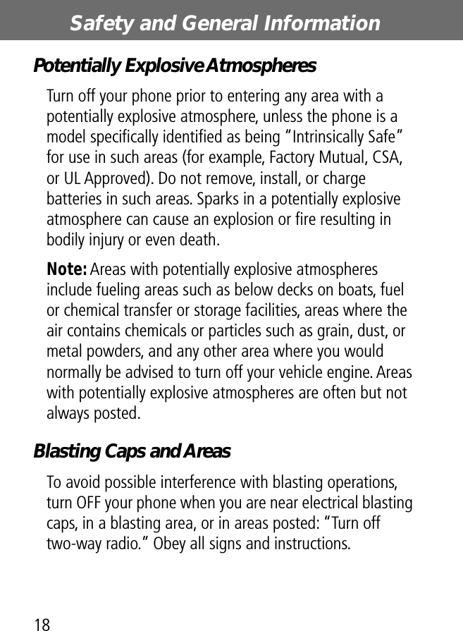 Safety and General Information18Potentially Explosive AtmospheresTurn off your phone prior to entering any area with a potentially explosive atmosphere, unless the phone is a model speciﬁcally identiﬁed as being “Intrinsically Safe” for use in such areas (for example, Factory Mutual, CSA, or UL Approved). Do not remove, install, or charge batteries in such areas. Sparks in a potentially explosive atmosphere can cause an explosion or ﬁre resulting in bodily injury or even death.Note: Areas with potentially explosive atmospheres include fueling areas such as below decks on boats, fuel or chemical transfer or storage facilities, areas where the air contains chemicals or particles such as grain, dust, or metal powders, and any other area where you would normally be advised to turn off your vehicle engine. Areas with potentially explosive atmospheres are often but not always posted.Blasting Caps and AreasTo avoid possible interference with blasting operations, turn OFF your phone when you are near electrical blasting caps, in a blasting area, or in areas posted: “Turn off two-way radio.” Obey all signs and instructions.