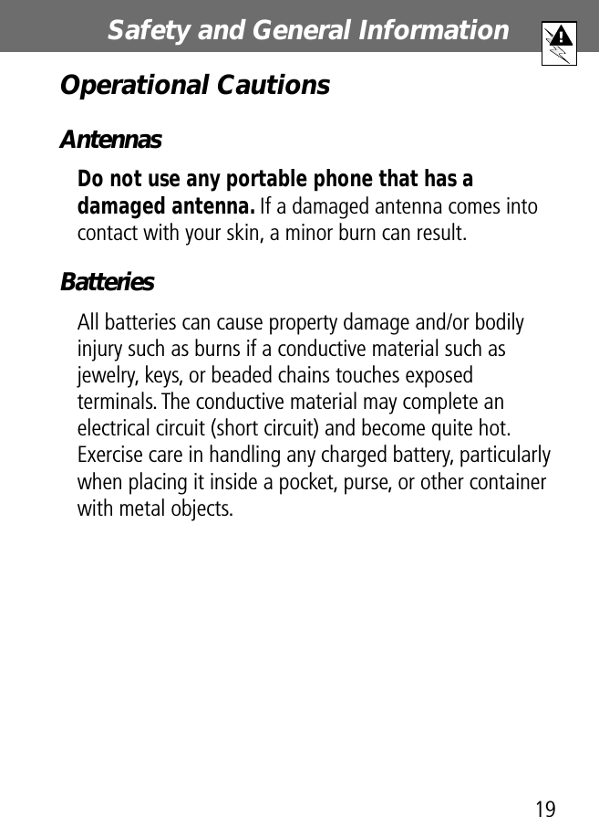 19Safety and General Information Operational CautionsAntennasDo not use any portable phone that has a damaged antenna. If a damaged antenna comes into contact with your skin, a minor burn can result.BatteriesAll batteries can cause property damage and/or bodily injury such as burns if a conductive material such as jewelry, keys, or beaded chains touches exposed terminals. The conductive material may complete an electrical circuit (short circuit) and become quite hot. Exercise care in handling any charged battery, particularly when placing it inside a pocket, purse, or other container with metal objects.