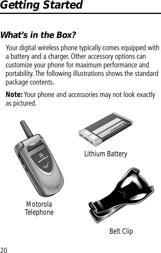 20Getting StartedWhat’s in the Box?Your digital wireless phone typically comes equipped with a battery and a charger. Other accessory options can customize your phone for maximum performance and portability. The following illustrations shows the standard package contents.Note: Your phone and accessories may not look exactly as pictured.Motorola TelephoneLithium BatteryBelt Clip