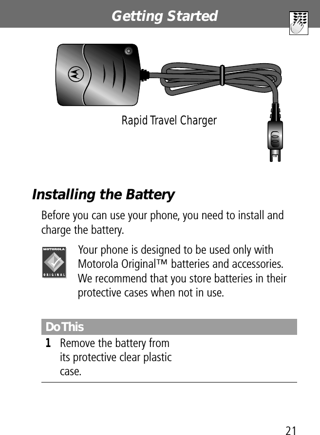 21Getting StartedInstalling the BatteryBefore you can use your phone, you need to install and charge the battery.Your phone is designed to be used only with Motorola Original™ batteries and accessories. We recommend that you store batteries in their protective cases when not in use.Do This1Remove the battery from its protective clear plastic case.Rapid Travel Charger