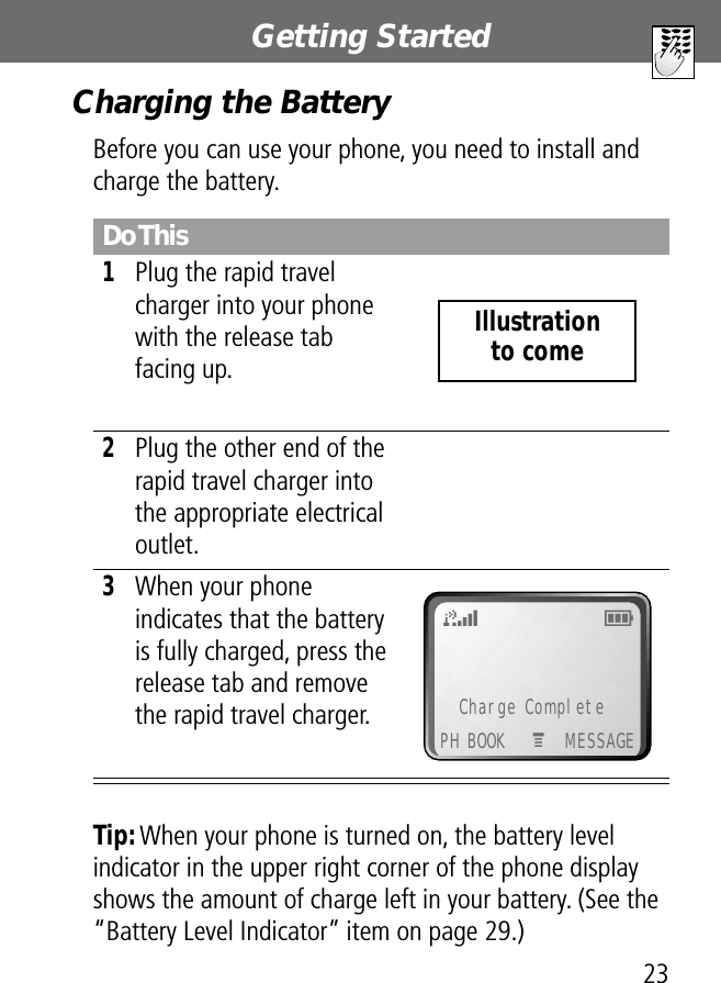 23Getting StartedCharging the BatteryBefore you can use your phone, you need to install and charge the battery.Tip: When your phone is turned on, the battery level indicator in the upper right corner of the phone display shows the amount of charge left in your battery. (See the “Battery Level Indicator” item on page 29.)Do This1Plug the rapid travel charger into your phone with the release tab facing up. 2Plug the other end of the rapid travel charger into the appropriate electrical outlet.3When your phone indicates that the battery is fully charged, press the release tab and remove the rapid travel charger.Illustrationto come Charge CompletePH BOOK MESSAGEM5E