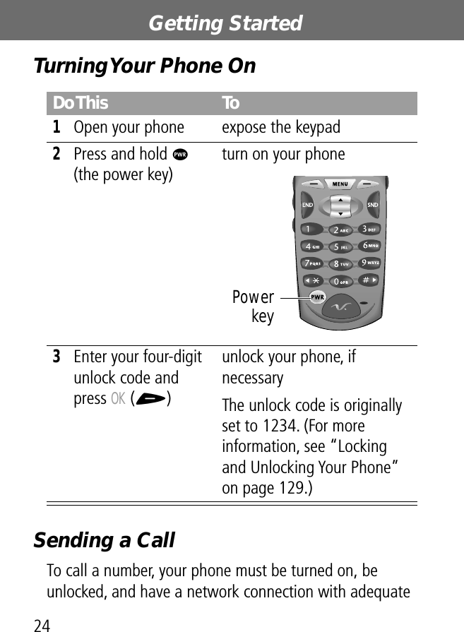 Getting Started24Turning Your Phone OnSending a CallTo call a number, your phone must be turned on, be unlocked, and have a network connection with adequate Do This To1Open your phone expose the keypad2Press and hold P (the power key)turn on your phone3Enter your four-digit unlock code and press OK (+)unlock your phone, if necessaryThe unlock code is originally set to 1234. (For more information, see “Locking and Unlocking Your Phone” on page 129.)Powerkey