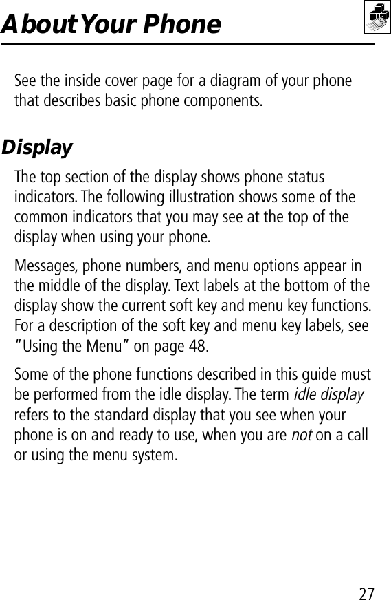 27About Your  PhoneSee the inside cover page for a diagram of your phone that describes basic phone components.DisplayThe top section of the display shows phone status indicators. The following illustration shows some of the common indicators that you may see at the top of the display when using your phone.Messages, phone numbers, and menu options appear in the middle of the display. Text labels at the bottom of the display show the current soft key and menu key functions. For a description of the soft key and menu key labels, see “Using the Menu” on page 48.Some of the phone functions described in this guide must be performed from the idle display. The term idle display refers to the standard display that you see when your phone is on and ready to use, when you are not on a call or using the menu system.