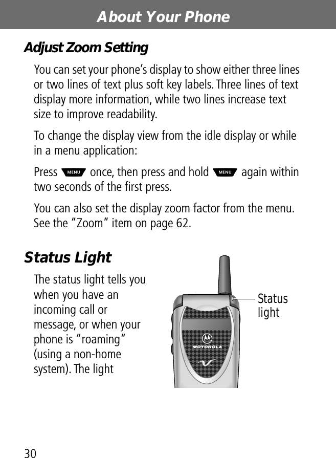 About Your Phone30Adjust Zoom SettingYou can set your phone’s display to show either three lines or two lines of text plus soft key labels. Three lines of text display more information, while two lines increase text size to improve readability.To change the display view from the idle display or while in a menu application:Press M once, then press and hold M again within two seconds of the ﬁrst press.You can also set the display zoom factor from the menu. See the “Zoom” item on page 62.Status LightThe status light tells you when you have an incoming call or message, or when your phone is “roaming” (using a non-home system). The light Status light