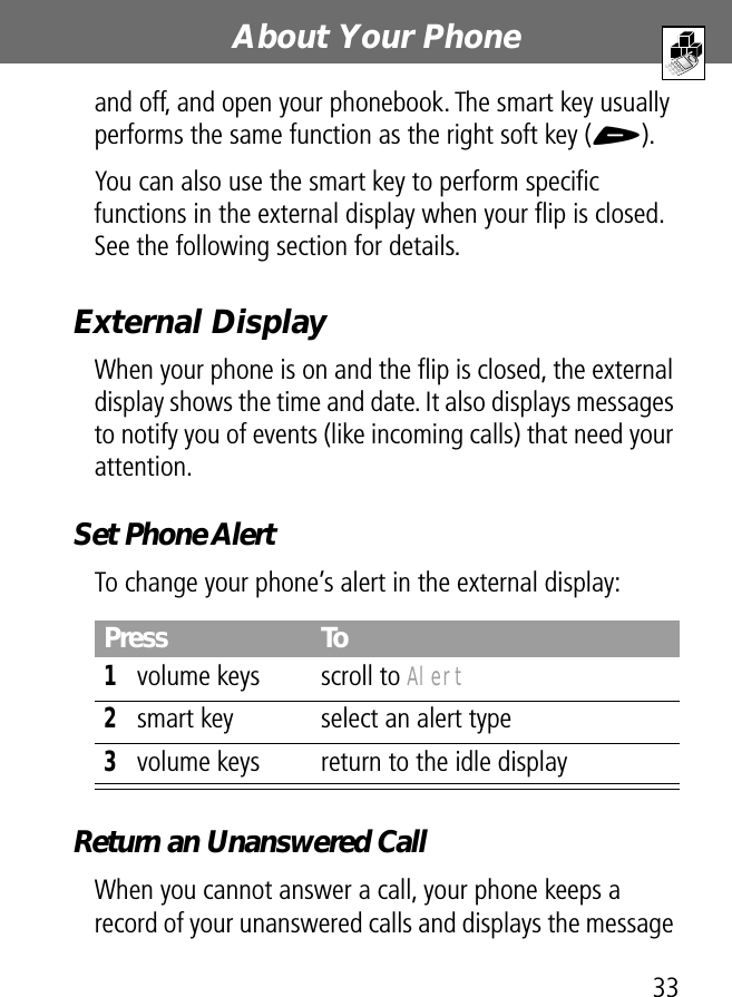 33About Your Phoneand off, and open your phonebook. The smart key usually performs the same function as the right soft key (+).You can also use the smart key to perform speciﬁc functions in the external display when your ﬂip is closed. See the following section for details.External DisplayWhen your phone is on and the ﬂip is closed, the external display shows the time and date. It also displays messages to notify you of events (like incoming calls) that need your attention.Set Phone AlertTo change your phone’s alert in the external display:Return an Unanswered CallWhen you cannot answer a call, your phone keeps a record of your unanswered calls and displays the message Press To1volume keys scroll to Alert2smart key select an alert type3volume keys return to the idle display