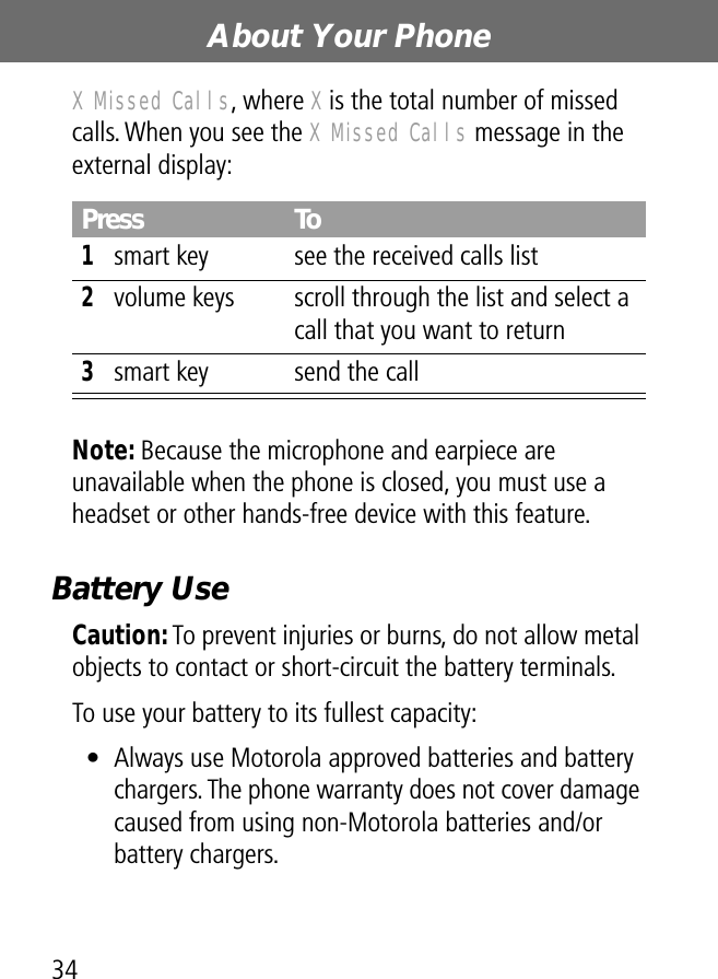 About Your Phone34X Missed Calls, where X is the total number of missed calls. When you see the X Missed Calls message in the external display:Note: Because the microphone and earpiece are unavailable when the phone is closed, you must use a headset or other hands-free device with this feature.Battery UseCaution: To prevent injuries or burns, do not allow metal objects to contact or short-circuit the battery terminals.To use your battery to its fullest capacity:• Always use Motorola approved batteries and battery chargers. The phone warranty does not cover damage caused from using non-Motorola batteries and/or battery chargers.Press To1smart key see the received calls list2volume keys scroll through the list and select a call that you want to return3smart key send the call