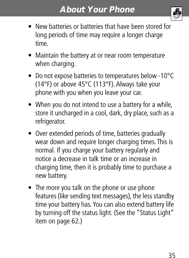 35About Your Phone• New batteries or batteries that have been stored for long periods of time may require a longer charge time.• Maintain the battery at or near room temperature when charging.• Do not expose batteries to temperatures below -10°C (14°F) or above 45°C (113°F). Always take your phone with you when you leave your car.• When you do not intend to use a battery for a while, store it uncharged in a cool, dark, dry place, such as a refrigerator.• Over extended periods of time, batteries gradually wear down and require longer charging times. This is normal. If you charge your battery regularly and notice a decrease in talk time or an increase in charging time, then it is probably time to purchase a new battery.• The more you talk on the phone or use phone features (like sending text messages), the less standby time your battery has. You can also extend battery life by turning off the status light. (See the “Status Light” item on page 62.)