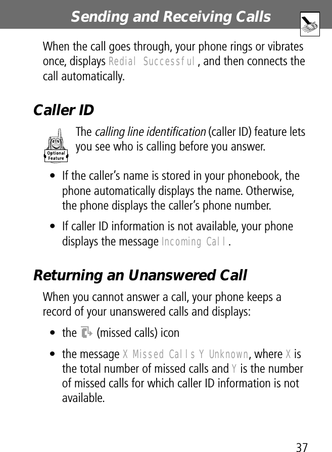 37Sending and Receiving Calls When the call goes through, your phone rings or vibrates once, displays Redial Successful, and then connects the call automatically.Caller IDThe calling line identification (caller ID) feature lets you see who is calling before you answer.• If the caller’s name is stored in your phonebook, the phone automatically displays the name. Otherwise, the phone displays the caller’s phone number.• If caller ID information is not available, your phone displays the message Incoming Call.Returning an Unanswered CallWhen you cannot answer a call, your phone keeps a record of your unanswered calls and displays:• the T (missed calls) icon• the message X Missed Calls Y Unknown, where X is the total number of missed calls and Y is the number of missed calls for which caller ID information is not available.