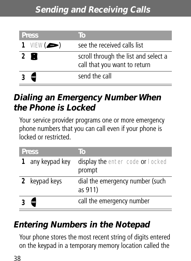 Sending and Receiving Calls38Dialing an Emergency Number When the Phone is LockedYour service provider programs one or more emergency phone numbers that you can call even if your phone is locked or restricted.Entering Numbers in the NotepadYour phone stores the most recent string of digits entered on the keypad in a temporary memory location called the Press To1VIEW (+)  see the received calls list2S  scroll through the list and select a call that you want to return3N send the callPress To1any keypad key display the enter code or locked prompt2keypad keys dial the emergency number (such as 911)3N call the emergency number