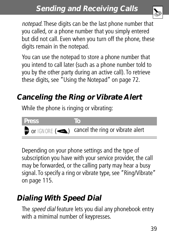 39Sending and Receiving Calls notepad. These digits can be the last phone number that you called, or a phone number that you simply entered but did not call. Even when you turn off the phone, these digits remain in the notepad.You can use the notepad to store a phone number that you intend to call later (such as a phone number told to you by the other party during an active call). To retrieve these digits, see “Using the Notepad” on page 72.Canceling the Ring or Vibrate AlertWhile the phone is ringing or vibrating:Depending on your phone settings and the type of subscription you have with your service provider, the call may be forwarded, or the calling party may hear a busy signal. To specify a ring or vibrate type, see “Ring/Vibrate” on page 115.Dialing With Speed DialThe speed dial feature lets you dial any phonebook entry with a mimimal number of keypresses.Press ToO or IGNORE (-)cancel the ring or vibrate alert