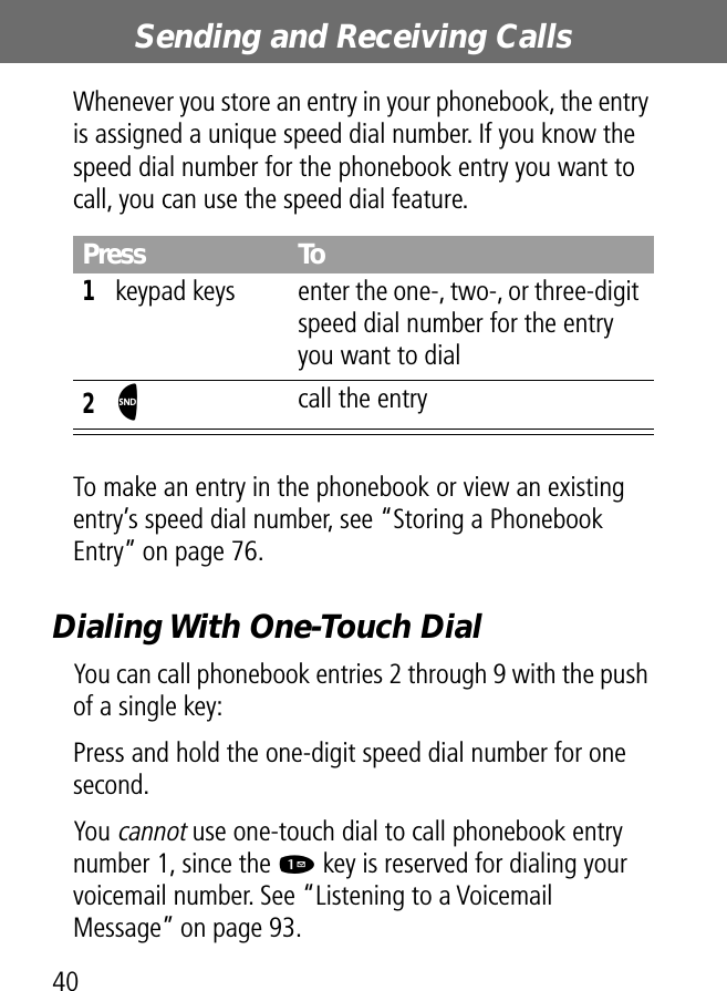 Sending and Receiving Calls40Whenever you store an entry in your phonebook, the entry is assigned a unique speed dial number. If you know the speed dial number for the phonebook entry you want to call, you can use the speed dial feature.To make an entry in the phonebook or view an existing entry’s speed dial number, see “Storing a Phonebook Entry” on page 76.Dialing With One-Touch DialYou can call phonebook entries 2 through 9 with the push of a single key:Press and hold the one-digit speed dial number for one second.You cannot use one-touch dial to call phonebook entry number 1, since the 1 key is reserved for dialing your voicemail number. See “Listening to a Voicemail Message” on page 93.Press To1keypad keys enter the one-, two-, or three-digit speed dial number for the entry you want to dial2N call the entry