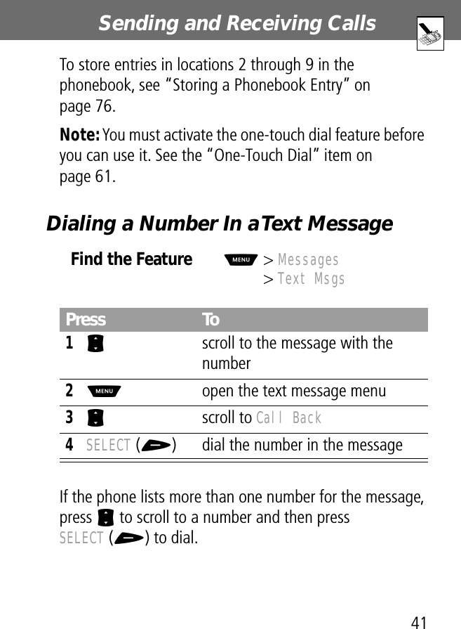 41Sending and Receiving Calls To store entries in locations 2 through 9 in the phonebook, see “Storing a Phonebook Entry” on page 76.Note: You must activate the one-touch dial feature before you can use it. See the “One-Touch Dial” item on page 61.Dialing a Number In a Text MessageIf the phone lists more than one number for the message, press S to scroll to a number and then press SELECT (+) to dial.Find the FeatureM&gt; Messages&gt; Text MsgsPress To1S  scroll to the message with the number2M  open the text message menu3S scroll to Call Back4SELECT (+) dial the number in the message