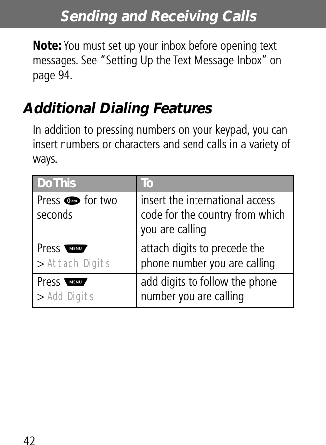 Sending and Receiving Calls42Note: You must set up your inbox before opening text messages. See “Setting Up the Text Message Inbox” on page 94.Additional Dialing FeaturesIn addition to pressing numbers on your keypad, you can insert numbers or characters and send calls in a variety of ways.Do This ToPress 0 for two secondsinsert the international access code for the country from which you are callingPress M&gt; Attach Digits attach digits to precede the phone number you are callingPress M&gt; Add Digits add digits to follow the phone number you are calling