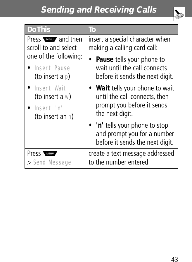 43Sending and Receiving Calls Press M and then scroll to and select one of the following:•Insert Pause(to insert a p)•Insert Wait(to insert a w)•Insert &apos;n&apos;(to insert an n)insert a special character when making a calling card call:• Pause tells your phone to wait until the call connects before it sends the next digit.• Wait tells your phone to wait until the call connects, then prompt you before it sends the next digit.• &apos;n&apos; tells your phone to stop and prompt you for a number before it sends the next digit.Press M&gt; Send Message create a text message addressed to the number enteredDo This To