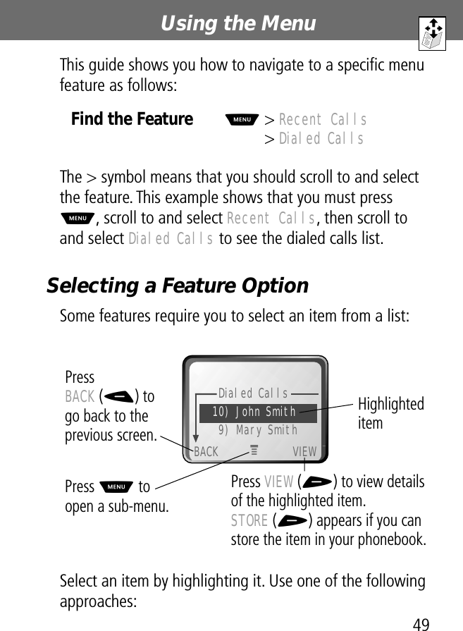 49Using the Menu This guide shows you how to navigate to a speciﬁc menu feature as follows:The &gt; symbol means that you should scroll to and select the feature. This example shows that you must press M, scroll to and select Recent Calls, then scroll to and select Dialed Calls to see the dialed calls list.Selecting a Feature OptionSome features require you to select an item from a list:  Select an item by highlighting it. Use one of the following approaches:Find the FeatureM&gt; Recent Calls&gt; Dialed CallsDialed Calls10) John Smith9) Mary SmithBACK VIEWPress BACK (-) to go back to the previous screen.Press M to open a sub-menu.Highlighted itemPress VIEW (+) to view details of the highlighted item.STORE (+) appears if you can store the item in your phonebook.M