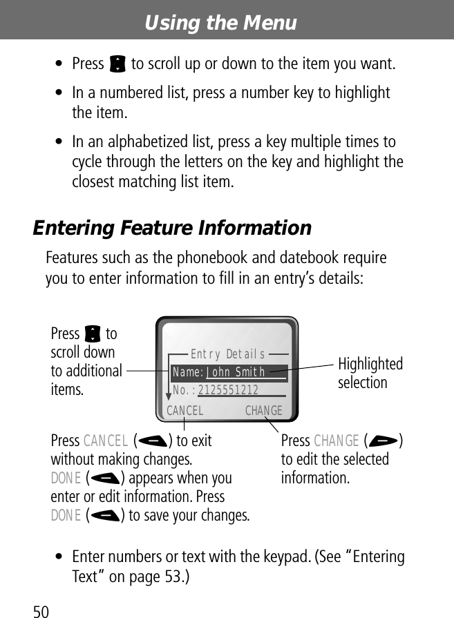 Using the Menu50• Press S to scroll up or down to the item you want.• In a numbered list, press a number key to highlight the item.• In an alphabetized list, press a key multiple times to cycle through the letters on the key and highlight the closest matching list item.Entering Feature InformationFeatures such as the phonebook and datebook require you to enter information to ﬁll in an entry’s details: • Enter numbers or text with the keypad. (See “Entering Text” on page 53.)Entry DetailsName:John Smith No.:2125551212CANCEL CHANGEPress S to scroll downto additional items.Press CANCEL (-) to exitwithout making changes.DONE (-) appears when you enter or edit information. Press DONE (-) to save your changes.Press CHANGE (+) to edit the selected information.Highlighted selection