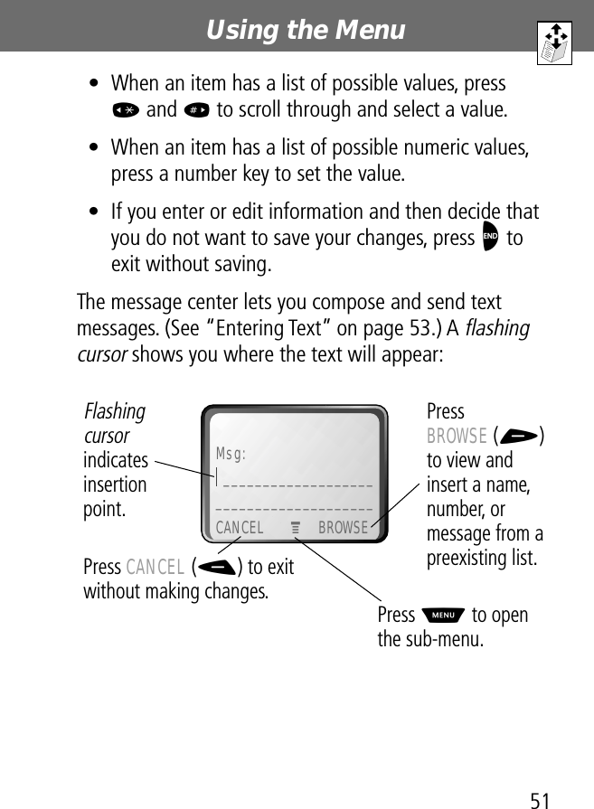 51Using the Menu • When an item has a list of possible values, press * and # to scroll through and select a value.• When an item has a list of possible numeric values, press a number key to set the value.• If you enter or edit information and then decide that you do not want to save your changes, press O to exit without saving.The message center lets you compose and send text messages. (See “Entering Text” on page 53.) A flashing cursor shows you where the text will appear: Msg:_______________________________________CANCEL BROWSEPress BROWSE (+) to view and insert a name, number, or message from a preexisting list.Press CANCEL (-) to exit without making changes.Flashing cursor indicates insertionpoint.Press M to open the sub-menu.M