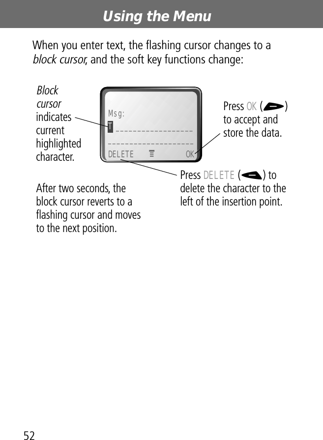 Using the Menu52When you enter text, the ﬂashing cursor changes to a block cursor, and the soft key functions change: Msg:T ______________________________________DELETE OKPress OK (+) to accept and store the data.Press DELETE (-) to delete the character to the left of the insertion point.Blockcursor indicates current highlighted character.MAfter two seconds, the block cursor reverts to a ﬂashing cursor and moves to the next position.