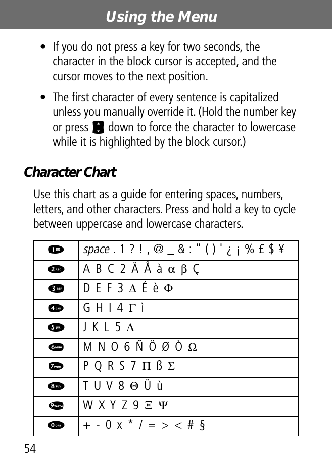 Using the Menu54• If you do not press a key for two seconds, the character in the block cursor is accepted, and the cursor moves to the next position.• The ﬁrst character of every sentence is capitalized unless you manually override it. (Hold the number key or press S down to force the character to lowercase while it is highlighted by the block cursor.)Character ChartUse this chart as a guide for entering spaces, numbers, letters, and other characters. Press and hold a key to cycle between uppercase and lowercase characters.1 space . 1 ? ! , @ _ &amp; : &quot; ( ) &apos; ¿ ¡ % £ $ ¥ 2  A B C 2 Ä Å à α β Ç3  D E F 3 ∆ É è Φ4  G H I 4 Γ ì5  J K L 5 Λ6  M N O 6 Ñ Ö Ø Ò Ω7  P Q R S 7 Π ß Σ8  T U V 8 Θ Ü ù9  W X Y Z 9 Ξ  Ψ0  + - 0 x * / = &gt; &lt; # §