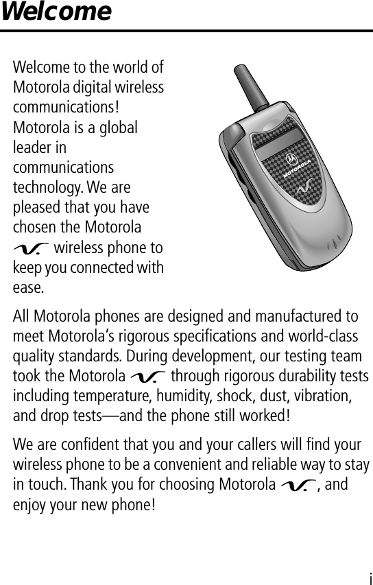  i Welcome Welcome to the world of Motorola digital wireless communications! Motorola is a global leader in communications technology. We are pleased that you have chosen the Motorola V  wireless phone to keep you connected with ease.All Motorola phones are designed and manufactured to meet Motorola’s rigorous speciﬁcations and world-class quality standards. During development, our testing team took the Motorola V  through rigorous durability tests including temperature, humidity, shock, dust, vibration, and drop tests—and the phone still worked!We are conﬁdent that you and your callers will ﬁnd your wireless phone to be a convenient and reliable way to stay in touch. Thank you for choosing Motorola V , and enjoy your new phone!