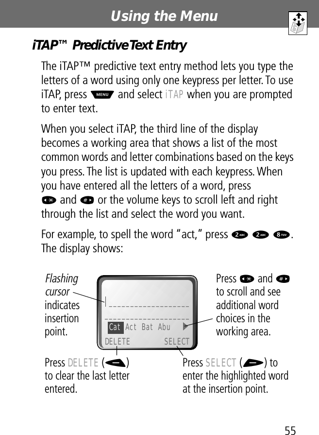 55Using the Menu iTAP™ Predictive Text EntryThe iTAP™ predictive text entry method lets you type the letters of a word using only one keypress per letter. To use iTAP, press M and select iTAP when you are prompted to enter text.When you select iTAP, the third line of the display becomes a working area that shows a list of the most common words and letter combinations based on the keys you press. The list is updated with each keypress. When you have entered all the letters of a word, press * and # or the volume keys to scroll left and right through the list and select the word you want.For example, to spell the word “act,” press 2 2 8. The display shows:  Press SELECT (+) to enter the highlighted word at the insertion point.Press DELETE (-) to clear the last letter entered.Flashing cursor indicates insertionpoint.Press * and # to scroll and see additional word choices in the working area._______________________________________Cat Act Bat Abu DELETE SELECT