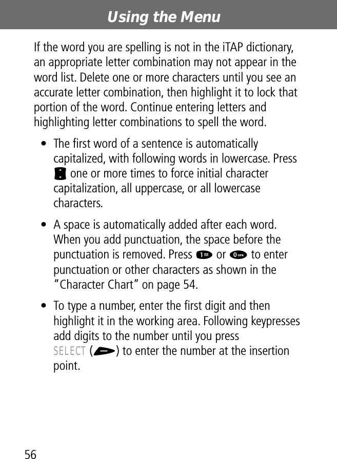 Using the Menu56If the word you are spelling is not in the iTAP dictionary, an appropriate letter combination may not appear in the word list. Delete one or more characters until you see an accurate letter combination, then highlight it to lock that portion of the word. Continue entering letters and highlighting letter combinations to spell the word.• The ﬁrst word of a sentence is automatically capitalized, with following words in lowercase. Press S one or more times to force initial character capitalization, all uppercase, or all lowercase characters.• A space is automatically added after each word. When you add punctuation, the space before the punctuation is removed. Press 1 or 0 to enter punctuation or other characters as shown in the “Character Chart” on page 54.• To type a number, enter the ﬁrst digit and then highlight it in the working area. Following keypresses add digits to the number until you press SELECT (+) to enter the number at the insertion point.