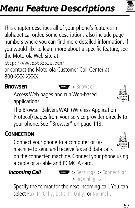 57Menu Feature DescriptionsThis chapter describes all of your phone’s features in alphabetical order. Some descriptions also include page numbers where you can ﬁnd more detailed information. If you would like to learn more about a speciﬁc feature, see the Motorola Web site at:http://www.motorola.com/or contact the Motorola Customer Call Center at800-XXX-XXXX.BROWSER  M&gt; BrowserAccess Web pages and run Web-based applications.The Browser delivers WAP (Wireless Application Protocol) pages from your service provider directly to your phone. See “Browser” on page 113.CONNECTION  Connect your phone to a computer or fax machine to send and receive fax and data calls on the connected machine. Connect your phone using a cable or a cable and PCMCIA card.Incoming Call  M&gt; Settings &gt; Connection&gt; Incoming CallSpecify the format for the next incoming call. You can select Fax In Only, Data In Only, or Normal.