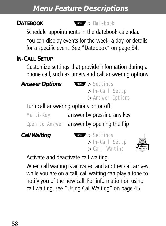 Menu Feature Descriptions58DATEBOOK  M&gt; DatebookSchedule appointments in the datebook calendar.You can display events for the week, a day, or details for a speciﬁc event. See “Datebook” on page 84.IN-CALL SETUP  Customize settings that provide information during a phone call, such as timers and call answering options.Answer Options  M&gt; Settings&gt; In-Call Setup&gt; Answer OptionsTurn call answering options on or off:Call Waiting   M&gt; Settings&gt; In-Call Setup&gt; Call WaitingActivate and deactivate call waiting.When call waiting is activated and another call arrives while you are on a call, call waiting can play a tone to notify you of the new call. For information on using call waiting, see “Using Call Waiting” on page 45.Multi-Key  answer by pressing any keyOpen to Answer  answer by opening the ﬂip