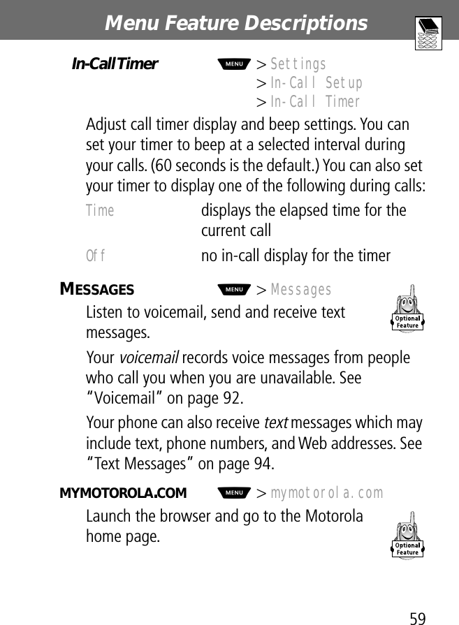 59Menu Feature Descriptions In-Call Timer  M&gt; Settings&gt; In-Call Setup&gt; In-Call TimerAdjust call timer display and beep settings. You can set your timer to beep at a selected interval during your calls. (60 seconds is the default.) You can also set your timer to display one of the following during calls:MESSAGES  M&gt; MessagesListen to voicemail, send and receive text messages.Your voicemail records voice messages from people who call you when you are unavailable. See “Voicemail” on page 92.Your phone can also receive text messages which may include text, phone numbers, and Web addresses. See “Text Messages” on page 94.MYMOTOROLA.COM  M&gt; mymotorola.comLaunch the browser and go to the Motorola home page.Time  displays the elapsed time for the current callOff  no in-call display for the timer