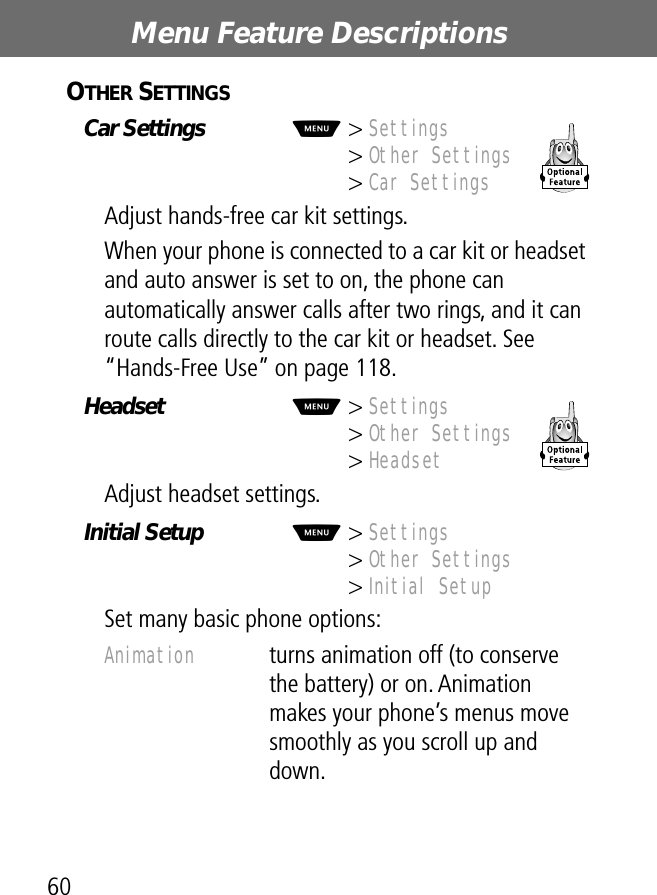 Menu Feature Descriptions60OTHER SETTINGS  Car Settings  M&gt; Settings&gt; Other Settings&gt; Car SettingsAdjust hands-free car kit settings.When your phone is connected to a car kit or headset and auto answer is set to on, the phone can automatically answer calls after two rings, and it can route calls directly to the car kit or headset. See “Hands-Free Use” on page 118.Headset  M&gt; Settings &gt; Other Settings&gt; HeadsetAdjust headset settings.Initial Setup  M&gt; Settings&gt; Other Settings&gt; Initial SetupSet many basic phone options:Animation  turns animation off (to conserve the battery) or on. Animation makes your phone’s menus move smoothly as you scroll up and down.