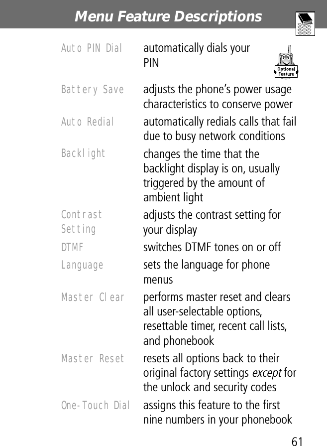 61Menu Feature Descriptions Auto PIN Dial  automatically dials your PINBattery Save  adjusts the phone’s power usage characteristics to conserve powerAuto Redial  automatically redials calls that fail due to busy network conditionsBacklight changes the time that the backlight display is on, usually triggered by the amount of ambient lightContrast Setting adjusts the contrast setting for your displayDTMF  switches DTMF tones on or offLanguage  sets the language for phone menusMaster Clear  performs master reset and clears all user-selectable options, resettable timer, recent call lists, and phonebookMaster Reset  resets all options back to their original factory settings except for the unlock and security codesOne-Touch Dial  assigns this feature to the ﬁrst nine numbers in your phonebook