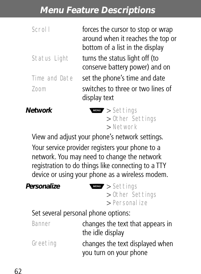 Menu Feature Descriptions62Network  M&gt; Settings&gt; Other Settings&gt; NetworkView and adjust your phone’s network settings.Your service provider registers your phone to a network. You may need to change the network registration to do things like connecting to a TTY device or using your phone as a wireless modem.Personalize  M&gt; Settings&gt; Other Settings&gt; PersonalizeSet several personal phone options:Scroll  forces the cursor to stop or wrap around when it reaches the top or bottom of a list in the displayStatus Light  turns the status light off (to conserve battery power) and onTime and Date  set the phone’s time and dateZoom  switches to three or two lines of display textBanner changes the text that appears in the idle displayGreeting changes the text displayed when you turn on your phone