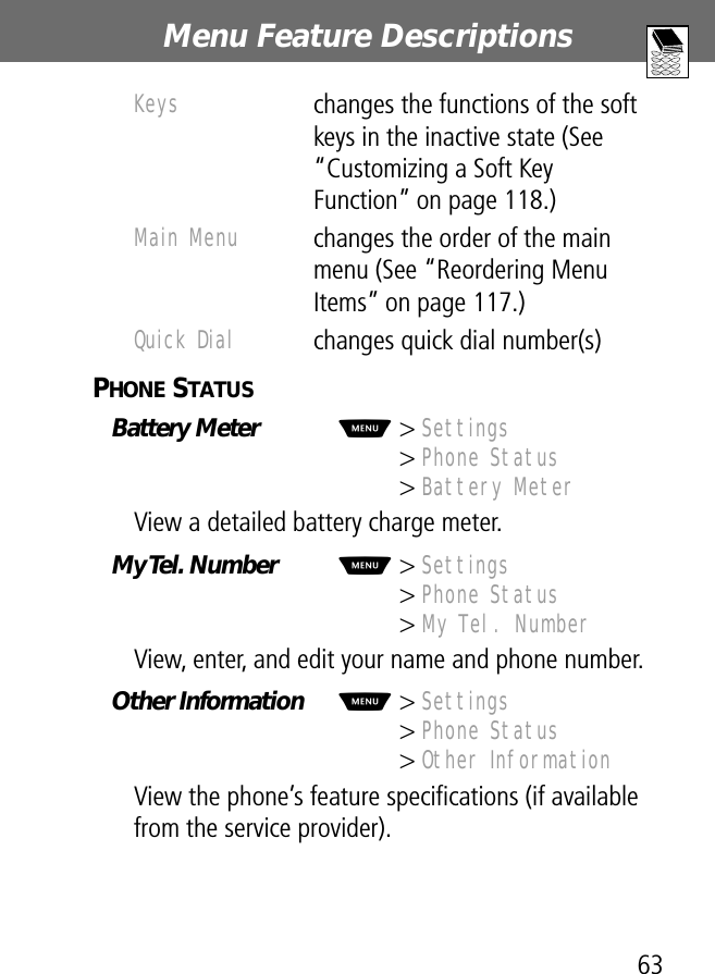 63Menu Feature Descriptions PHONE STATUS  Battery Meter  M&gt; Settings&gt; Phone Status&gt; Battery MeterView a detailed battery charge meter.My Tel. Number  M&gt; Settings&gt; Phone Status&gt; My Tel. NumberView, enter, and edit your name and phone number.Other Information  M&gt; Settings&gt; Phone Status&gt; Other InformationView the phone’s feature speciﬁcations (if available from the service provider).Keys changes the functions of the soft keys in the inactive state (See “Customizing a Soft Key Function” on page 118.)Main Menu changes the order of the main menu (See “Reordering Menu Items” on page 117.)Quick Dial changes quick dial number(s)