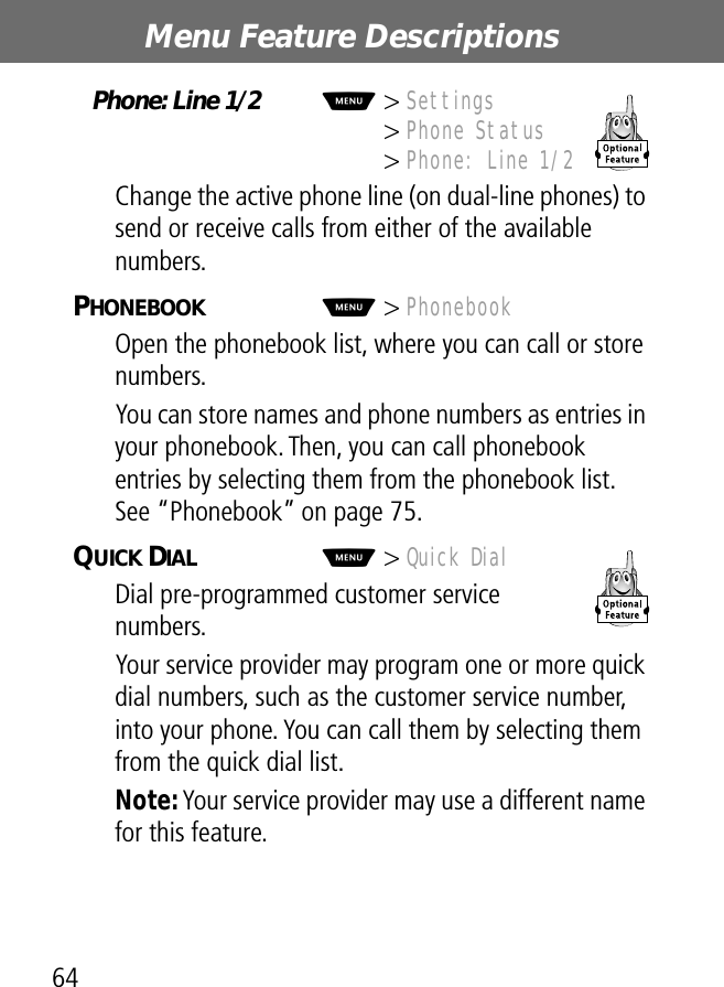 Menu Feature Descriptions64Phone: Line 1/2  M&gt; Settings&gt; Phone Status&gt; Phone: Line 1/2Change the active phone line (on dual-line phones) to send or receive calls from either of the available numbers.PHONEBOOK  M&gt; PhonebookOpen the phonebook list, where you can call or store numbers.You can store names and phone numbers as entries in your phonebook. Then, you can call phonebook entries by selecting them from the phonebook list. See “Phonebook” on page 75.QUICK DIAL  M&gt; Quick DialDial pre-programmed customer service numbers.Your service provider may program one or more quick dial numbers, such as the customer service number, into your phone. You can call them by selecting them from the quick dial list.Note: Your service provider may use a different name for this feature.