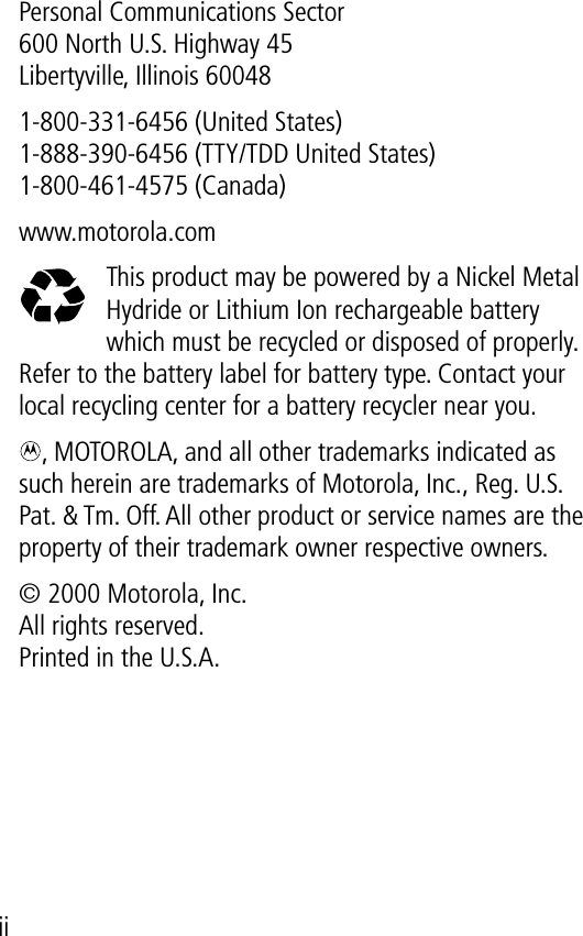  iiPersonal Communications Sector600 North U.S. Highway 45Libertyville, Illinois 600481-800-331-6456 (United States)1-888-390-6456 (TTY/TDD United States)1-800-461-4575 (Canada)www.motorola.comThis product may be powered by a Nickel Metal Hydride or Lithium Ion rechargeable battery which must be recycled or disposed of properly. Refer to the battery label for battery type. Contact your local recycling center for a battery recycler near you., MOTOROLA, and all other trademarks indicated as such herein are trademarks of Motorola, Inc.‚ Reg. U.S. Pat. &amp; Tm. Off. All other product or service names are the property of their trademark owner respective owners.© 2000 Motorola, Inc.All rights reserved.Printed in the U.S.A.