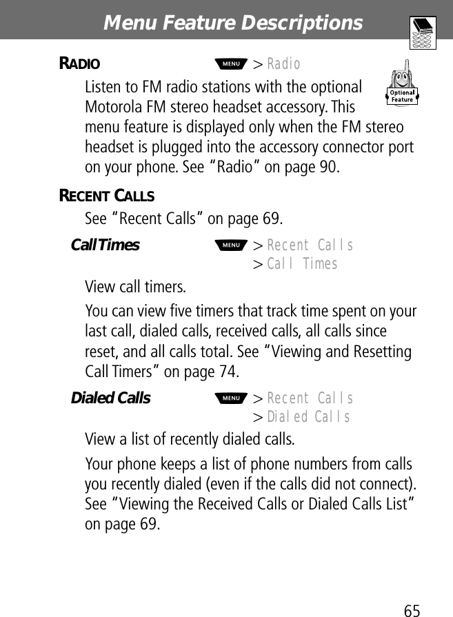 65Menu Feature Descriptions RADIO  M&gt; RadioListen to FM radio stations with the optional Motorola FM stereo headset accessory. This menu feature is displayed only when the FM stereo headset is plugged into the accessory connector port on your phone. See “Radio” on page 90.RECENT CALLS  See “Recent Calls” on page 69.Call Times  M&gt; Recent Calls&gt; Call TimesView call timers.You can view ﬁve timers that track time spent on your last call, dialed calls, received calls, all calls since reset, and all calls total. See “Viewing and Resetting Call Timers” on page 74.Dialed Calls  M&gt; Recent Calls&gt; Dialed CallsView a list of recently dialed calls.Your phone keeps a list of phone numbers from calls you recently dialed (even if the calls did not connect). See “Viewing the Received Calls or Dialed Calls List” on page 69.