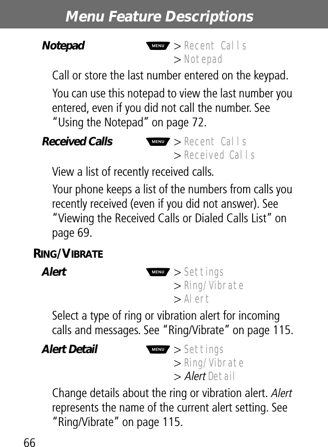 Menu Feature Descriptions66Notepad  M&gt; Recent Calls&gt; NotepadCall or store the last number entered on the keypad.You can use this notepad to view the last number you entered, even if you did not call the number. See “Using the Notepad” on page 72.Received Calls  M&gt; Recent Calls&gt; Received CallsView a list of recently received calls.Your phone keeps a list of the numbers from calls you recently received (even if you did not answer). See “Viewing the Received Calls or Dialed Calls List” on page 69.RING/VIBRATE  Alert  M&gt; Settings&gt; Ring/Vibrate&gt; AlertSelect a type of ring or vibration alert for incoming calls and messages. See “Ring/Vibrate” on page 115.Alert Detail  M&gt; Settings&gt; Ring/Vibrate&gt; Alert DetailChange details about the ring or vibration alert. Alert represents the name of the current alert setting. See “Ring/Vibrate” on page 115.