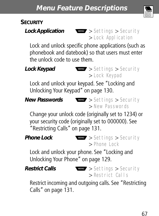 67Menu Feature Descriptions SECURITY  Lock Application  M&gt; Settings &gt; Security&gt; Lock ApplicationLock and unlock speciﬁc phone applications (such as phonebook and datebook) so that users must enter the unlock code to use them.Lock Keypad  M&gt; Settings &gt; Security&gt; Lock KeypadLock and unlock your keypad. See “Locking and Unlocking Your Keypad” on page 130.New Passwords  M&gt; Settings &gt; Security&gt; New PasswordsChange your unlock code (originally set to 1234) or your security code (originally set to 000000). See “Restricting Calls” on page 131.Phone Lock  M&gt; Settings &gt; Security&gt; Phone LockLock and unlock your phone. See “Locking and Unlocking Your Phone” on page 129.Restrict Calls   M&gt; Settings &gt; Security&gt; Restrict CallsRestrict incoming and outgoing calls. See “Restricting Calls” on page 131.