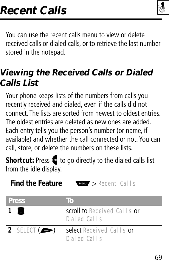 69Recent CallsYou can use the recent calls menu to view or delete received calls or dialed calls, or to retrieve the last number stored in the notepad.Viewing the Received Calls or Dialed Calls ListYour phone keeps lists of the numbers from calls you recently received and dialed, even if the calls did not connect. The lists are sorted from newest to oldest entries. The oldest entries are deleted as new ones are added. Each entry tells you the person’s number (or name, if available) and whether the call connected or not. You can call, store, or delete the numbers on these lists.Shortcut: Press N to go directly to the dialed calls list from the idle display.Find the FeatureM&gt; Recent CallsPress To1S scroll to Received Calls or Dialed Calls2SELECT (+) select Received Calls or Dialed Calls