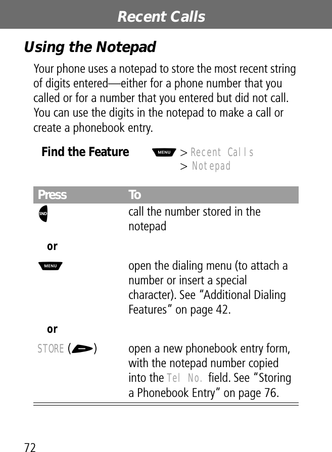 Recent Calls72Using the NotepadYour phone uses a notepad to store the most recent string of digits entered—either for a phone number that you called or for a number that you entered but did not call. You can use the digits in the notepad to make a call or create a phonebook entry.Find the FeatureM&gt; Recent Calls&gt; NotepadPress ToN call the number stored in the notepadorM  open the dialing menu (to attach a number or insert a special character). See “Additional Dialing Features” on page 42.orSTORE (+) open a new phonebook entry form, with the notepad number copied into the Tel No. ﬁeld. See “Storing a Phonebook Entry” on page 76.