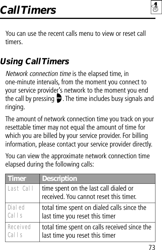 73Call TimersYou can use the recent calls menu to view or reset call timers.Using Call TimersNetwork connection time is the elapsed time, in one-minute intervals, from the moment you connect to your service provider’s network to the moment you end the call by pressing O. The time includes busy signals and ringing.The amount of network connection time you track on your resettable timer may not equal the amount of time for which you are billed by your service provider. For billing information, please contact your service provider directly.You can view the approximate network connection time elapsed during the following calls:Timer DescriptionLast Call  time spent on the last call dialed or received. You cannot reset this timer.Dialed Calls total time spent on dialed calls since the last time you reset this timerReceived Calls total time spent on calls received since the last time you reset this timer