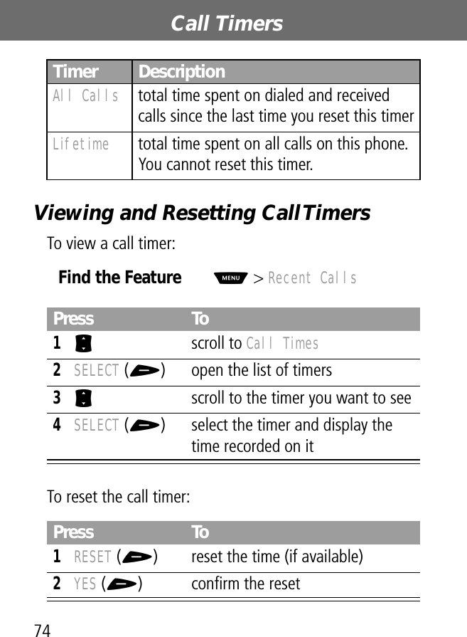 Call Timers74Viewing and Resetting Call TimersTo view a call timer:To reset the call timer:All Calls  total time spent on dialed and received calls since the last time you reset this timerLifetime  total time spent on all calls on this phone. You cannot reset this timer.Find the FeatureM&gt; Recent CallsPress To1S scroll to Call Times2SELECT (+) open the list of timers3S  scroll to the timer you want to see4SELECT (+) select the timer and display the time recorded on itPress To1RESET (+) reset the time (if available)2YES (+) conﬁrm the resetTimer Description