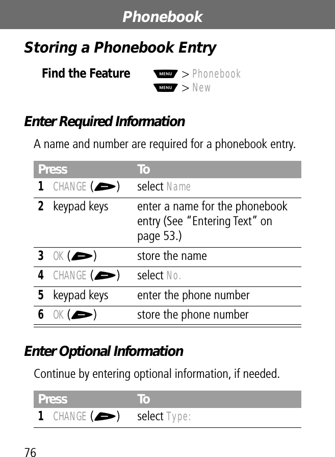 Phonebook76Storing a Phonebook EntryEnter Required InformationA name and number are required for a phonebook entry.Enter Optional InformationContinue by entering optional information, if needed.Find the FeatureM&gt; PhonebookM&gt; NewPress To1CHANGE (+) select Name2keypad keys enter a name for the phonebook entry (See “Entering Text” on page 53.)3OK (+) store the name4CHANGE (+) select No.5keypad keys enter the phone number6OK (+) store the phone numberPress To1CHANGE (+) select Type: