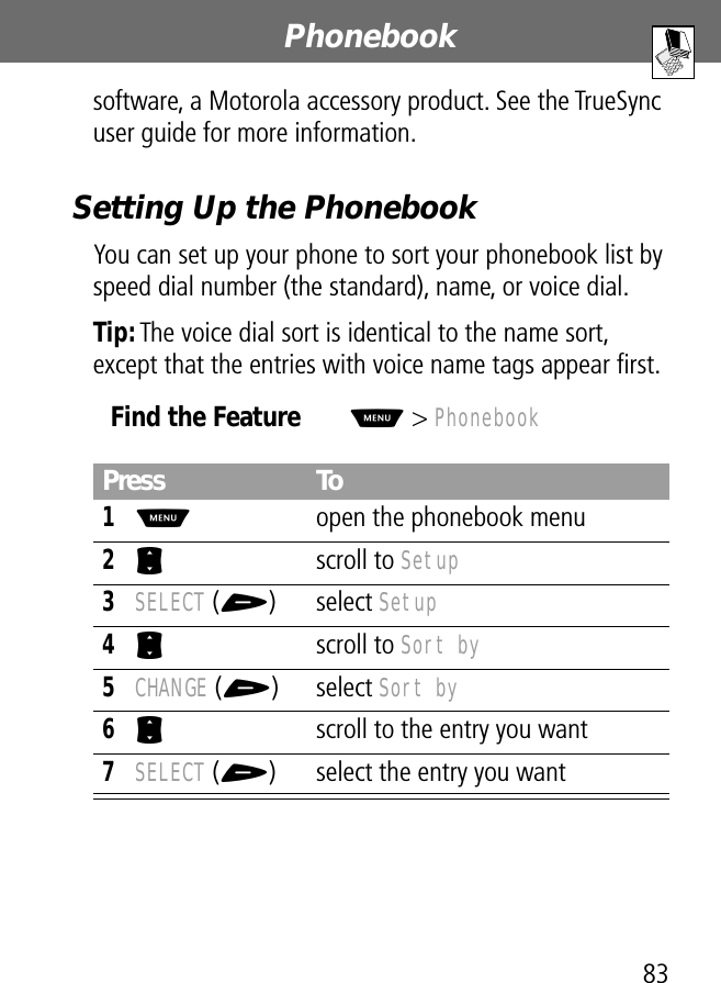 83Phonebook software, a Motorola accessory product. See the TrueSync user guide for more information.Setting Up the PhonebookYou can set up your phone to sort your phonebook list by speed dial number (the standard), name, or voice dial.Tip: The voice dial sort is identical to the name sort, except that the entries with voice name tags appear ﬁrst.Find the FeatureM&gt; PhonebookPress To1M  open the phonebook menu2S scroll to Setup3SELECT (+) select Setup4S scroll to Sort by5CHANGE (+) select Sort by6S  scroll to the entry you want7SELECT (+) select the entry you want