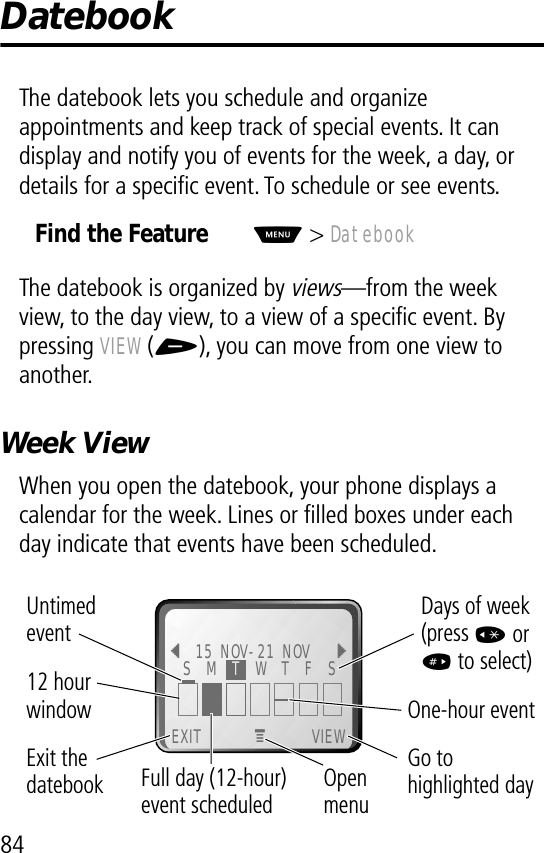 84DatebookThe datebook lets you schedule and organize appointments and keep track of special events. It can display and notify you of events for the week, a day, or details for a speciﬁc event. To schedule or see events.The datebook is organized by views—from the week view, to the day view, to a view of a speciﬁc event. By pressing VIEW (+), you can move from one view to another.Week ViewWhen you open the datebook, your phone displays a calendar for the week. Lines or ﬁlled boxes under each day indicate that events have been scheduled. Find the FeatureM&gt; Datebook EXIT VIEW{15 NOV-21 NOV }Go to highlighted dayOpen menuExit thedatebook Untimed event12 hour window One-hour eventDays of week (press * or # to select)MFull day (12-hour) event scheduledS  M  T  W  T  F  S