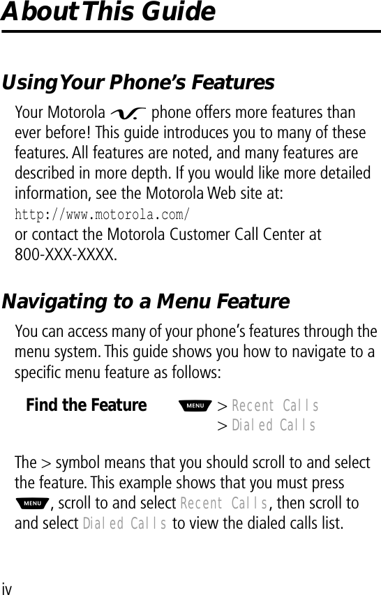  iv About This  Guide Using Your Phone’s Features Your Motorola V  phone offers more features than ever before! This guide introduces you to many of these features. All features are noted, and many features are described in more depth. If you would like more detailed information, see the Motorola Web site at: http://www.motorola.com/ or contact the Motorola Customer Call Center at800-XXX-XXXX. Navigating to a Menu Feature You can access many of your phone’s features through the menu system. This guide shows you how to navigate to a speciﬁc menu feature as follows:The &gt; symbol means that you should scroll to and select the feature. This example shows that you must press M , scroll to and select  Recent Calls , then scroll to and select  Dialed Calls  to view the dialed calls list. Find the FeatureM &gt;  Recent Calls &gt;  Dialed Calls