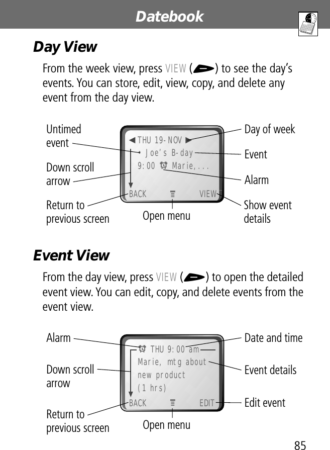 85Datebook Day ViewFrom the week view, press VIEW (+) to see the day’s events. You can store, edit, view, copy, and delete any event from the day view. Event ViewFrom the day view, press VIEW (+) to open the detailed event view. You can edit, copy, and delete events from the event view. Day of weekShow event detailsOpen menuReturn to previous screenUntimed event EventAlarm Down scroll arrow• Joe’s B-day9:00 A Marie,...BACK VIEWTHU 19-NOVMDate and timeEdit eventOpen menuReturn to previous screenEvent detailsAlarm Down scroll arrowMarie, mtg aboutnew product(1 hrs)BACK EDITA THU 9:00 amM