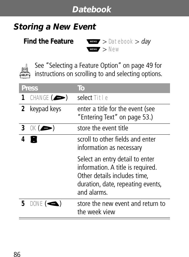 Datebook86Storing a New EventSee “Selecting a Feature Option” on page 49 for instructions on scrolling to and selecting options.Find the FeatureM&gt; Datebook &gt; dayM&gt; NewPress To1CHANGE (+) select Title2keypad keys  enter a title for the event (see “Entering Text” on page 53.)3OK (+) store the event title4S  scroll to other ﬁelds and enter information as necessarySelect an entry detail to enter information. A title is required. Other details includes time, duration, date, repeating events, and alarms.5DONE (-) store the new event and return to the week viewHELP?