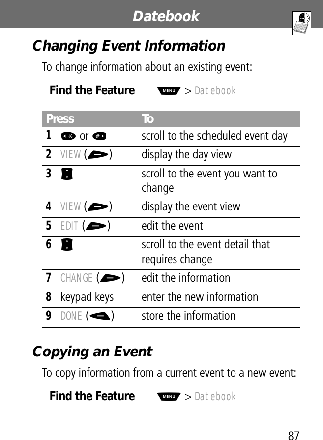 87Datebook Changing Event InformationTo change information about an existing event:Copying an EventTo copy information from a current event to a new event:Find the FeatureM&gt; DatebookPress To1* or #scroll to the scheduled event day2VIEW (+) display the day view3S  scroll to the event you want to change4VIEW (+) display the event view5EDIT (+) edit the event6S  scroll to the event detail that requires change7CHANGE (+) edit the information8keypad keys enter the new information9DONE (-) store the informationFind the FeatureM&gt; Datebook